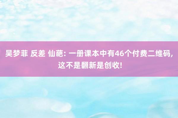 吴梦菲 反差 仙葩: 一册课本中有46个付费二维码， 这不是翻新是创收!