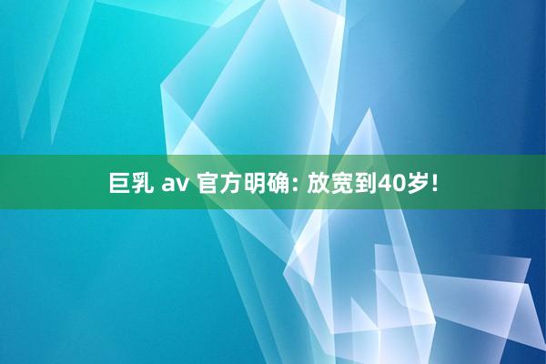 巨乳 av 官方明确: 放宽到40岁!