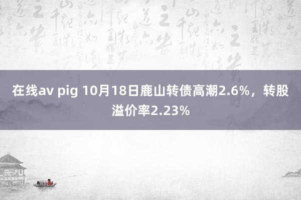 在线av pig 10月18日鹿山转债高潮2.6%，转股溢价率2.23%