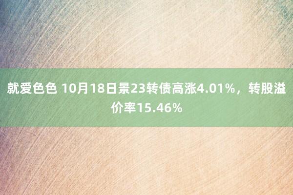 就爱色色 10月18日景23转债高涨4.01%，转股溢价率15.46%