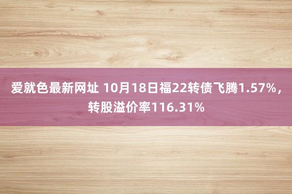 爱就色最新网址 10月18日福22转债飞腾1.57%，转股溢价率116.31%