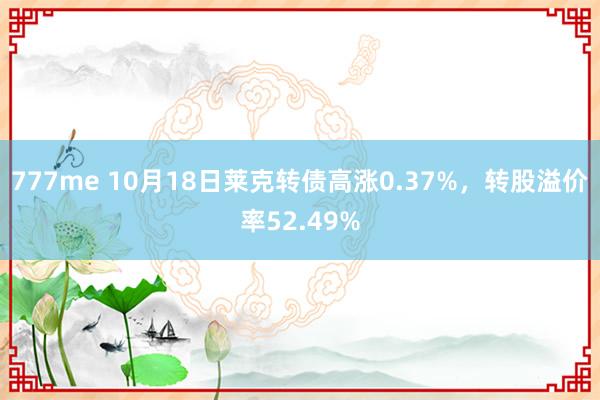 777me 10月18日莱克转债高涨0.37%，转股溢价率52.49%