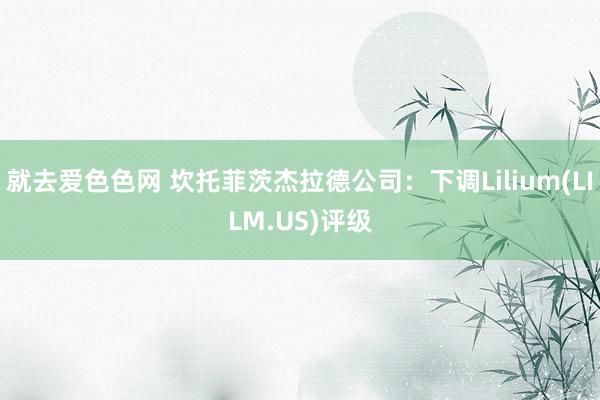 就去爱色色网 坎托菲茨杰拉德公司：下调Lilium(LILM.US)评级