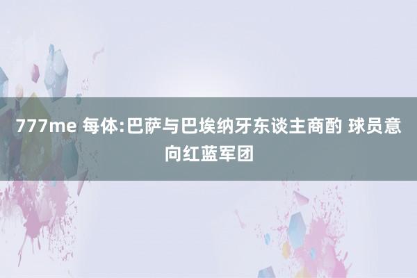 777me 每体:巴萨与巴埃纳牙东谈主商酌 球员意向红蓝军团