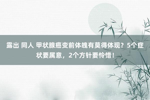 露出 同人 甲状腺癌变前体魄有莫得体现？5个症状要属意，2个方针要怜惜！