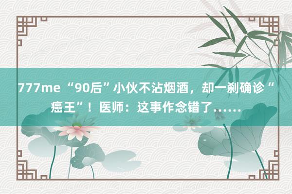 777me “90后”小伙不沾烟酒，却一刹确诊“癌王”！医师：这事作念错了……