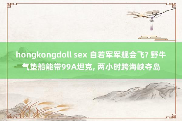 hongkongdoll sex 自若军军舰会飞? 野牛气垫船能带99A坦克， 两小时跨海峡夺岛