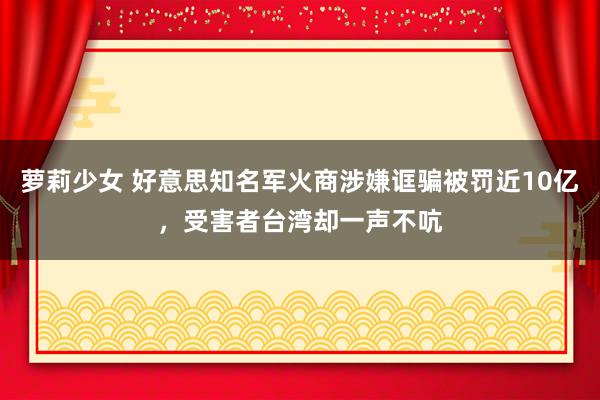 萝莉少女 好意思知名军火商涉嫌诓骗被罚近10亿，受害者台湾却一声不吭