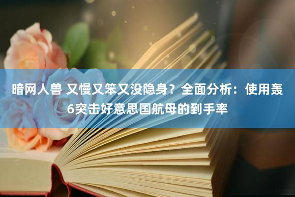 暗网人兽 又慢又笨又没隐身？全面分析：使用轰6突击好意思国航母的到手率