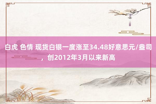 白虎 色情 现货白银一度涨至34.48好意思元/盎司，创2012年3月以来新高