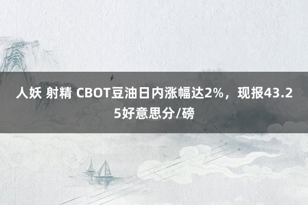 人妖 射精 CBOT豆油日内涨幅达2%，现报43.25好意思分/磅