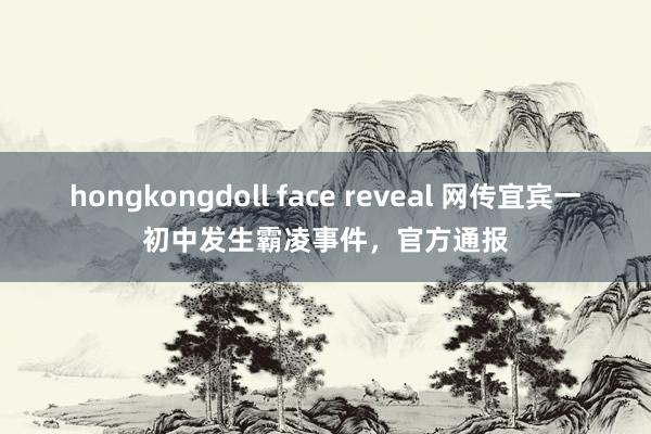 hongkongdoll face reveal 网传宜宾一初中发生霸凌事件，官方通报