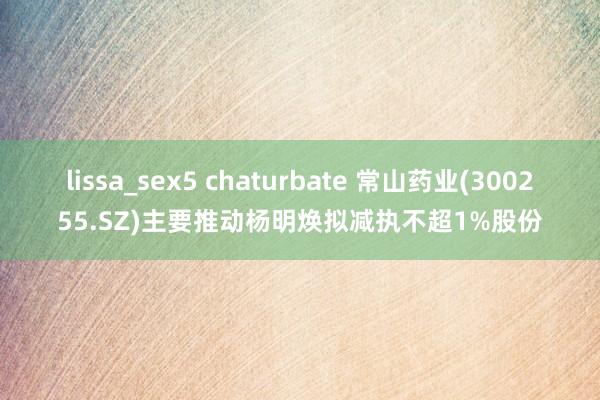 lissa_sex5 chaturbate 常山药业(300255.SZ)主要推动杨明焕拟减执不超1%股份