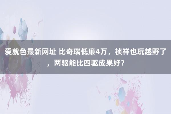 爱就色最新网址 比奇瑞低廉4万，祯祥也玩越野了，两驱能比四驱成果好？