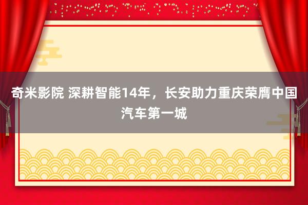 奇米影院 深耕智能14年，长安助力重庆荣膺中国汽车第一城