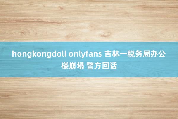 hongkongdoll onlyfans 吉林一税务局办公楼崩塌 警方回话