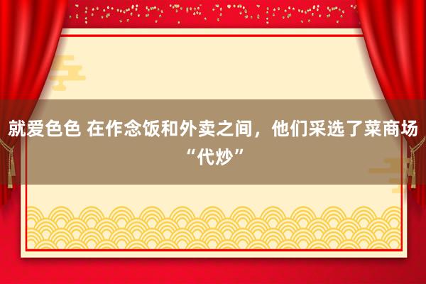 就爱色色 在作念饭和外卖之间，他们采选了菜商场“代炒”