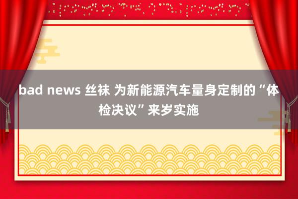 bad news 丝袜 为新能源汽车量身定制的“体检决议”来岁实施