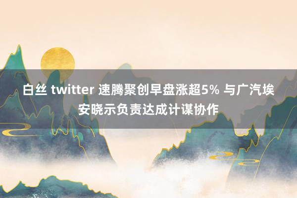 白丝 twitter 速腾聚创早盘涨超5% 与广汽埃安晓示负责达成计谋协作