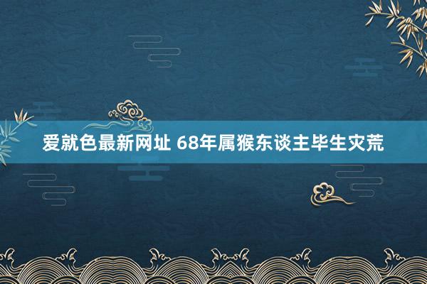 爱就色最新网址 68年属猴东谈主毕生灾荒