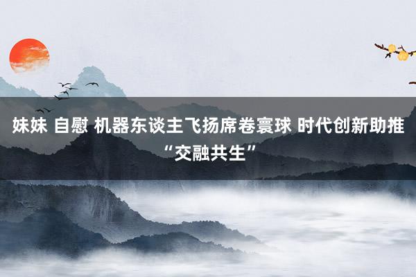 妹妹 自慰 机器东谈主飞扬席卷寰球 时代创新助推“交融共生”