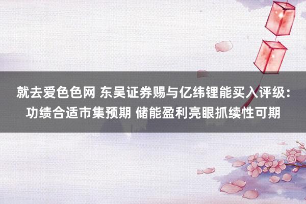 就去爱色色网 东吴证券赐与亿纬锂能买入评级：功绩合适市集预期 储能盈利亮眼抓续性可期