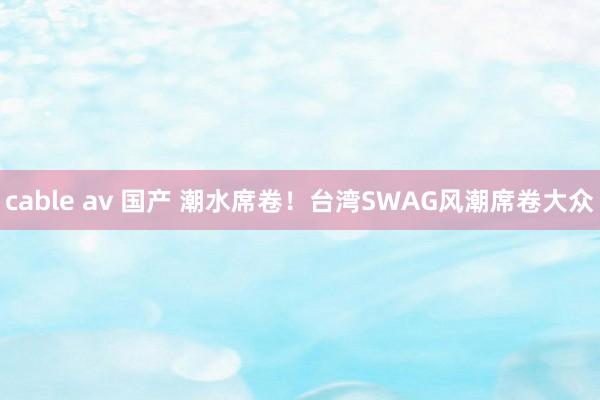 cable av 国产 潮水席卷！台湾SWAG风潮席卷大众