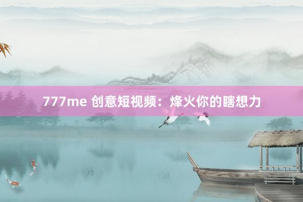 777me 创意短视频：烽火你的瞎想力