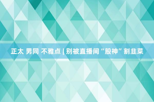 正太 男同 不雅点 | 别被直播间“股神”割韭菜