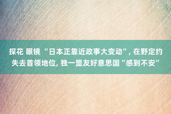 探花 眼镜 “日本正靠近政事大变动”， 在野定约失去首领地位， 独一盟友好意思国“感到不安”