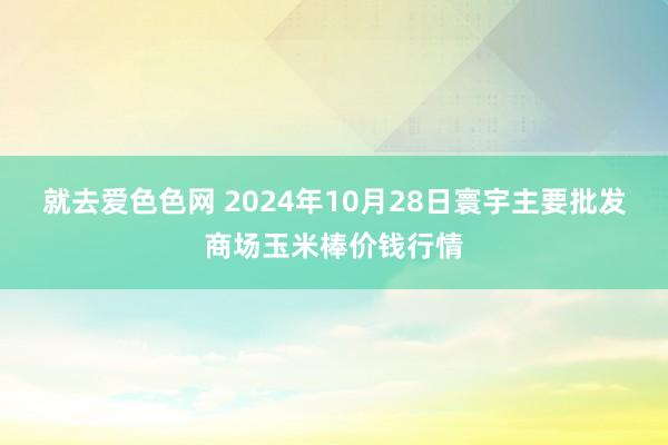 就去爱色色网 2024年10月28日寰宇主要批发商场玉米棒价钱行情