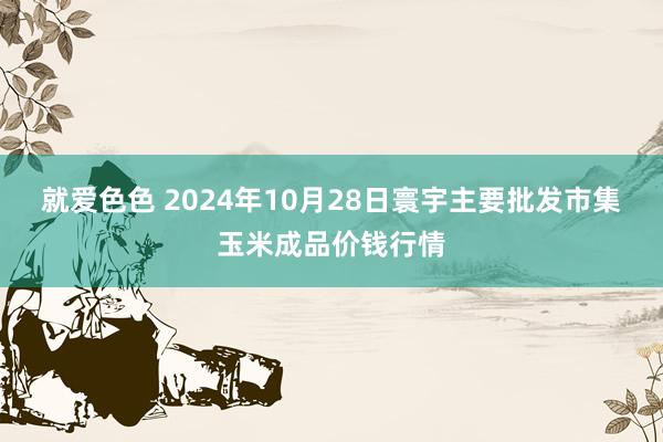 就爱色色 2024年10月28日寰宇主要批发市集玉米成品价钱行情