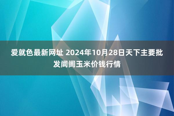 爱就色最新网址 2024年10月28日天下主要批发阛阓玉米价钱行情