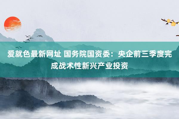 爱就色最新网址 国务院国资委：央企前三季度完成战术性新兴产业投资