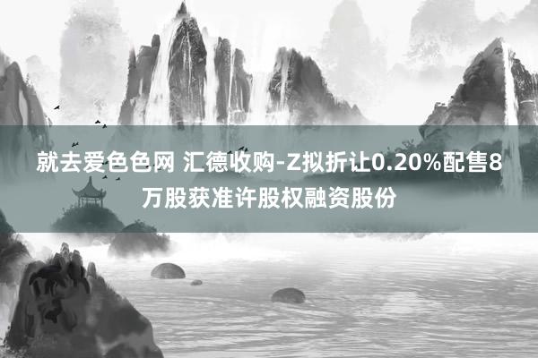 就去爱色色网 汇德收购-Z拟折让0.20%配售8万股获准许股权融资股份