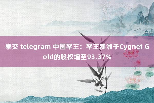 拳交 telegram 中国罕王：罕王澳洲于Cygnet Gold的股权增至93.37%