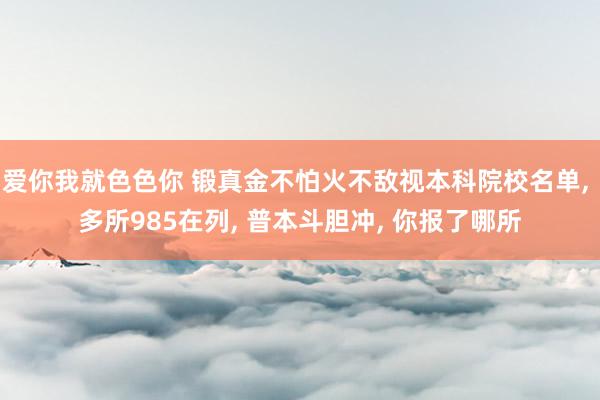 爱你我就色色你 锻真金不怕火不敌视本科院校名单， 多所985在列， 普本斗胆冲， 你报了哪所