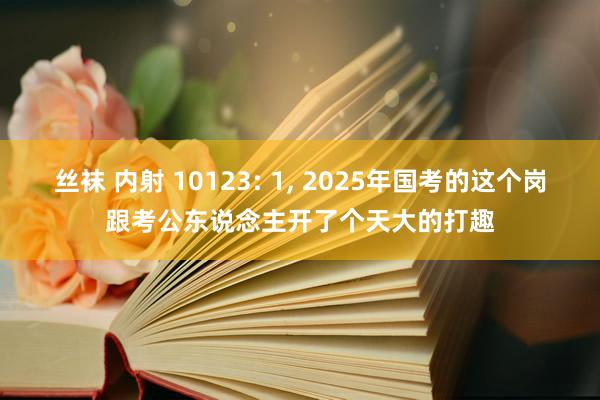 丝袜 内射 10123: 1， 2025年国考的这个岗跟考公东说念主开了个天大的打趣