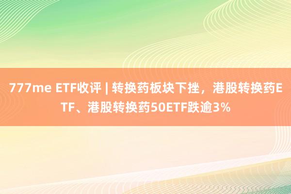 777me ETF收评 | 转换药板块下挫，港股转换药ETF、港股转换药50ETF跌逾3%