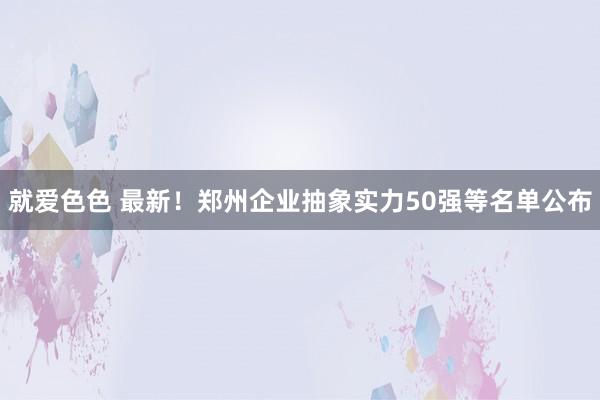 就爱色色 最新！郑州企业抽象实力50强等名单公布