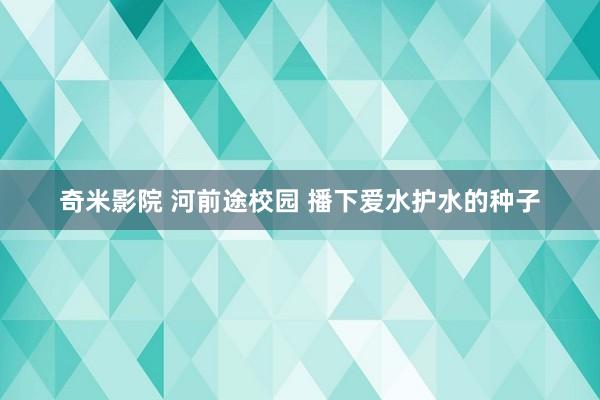 奇米影院 河前途校园 播下爱水护水的种子