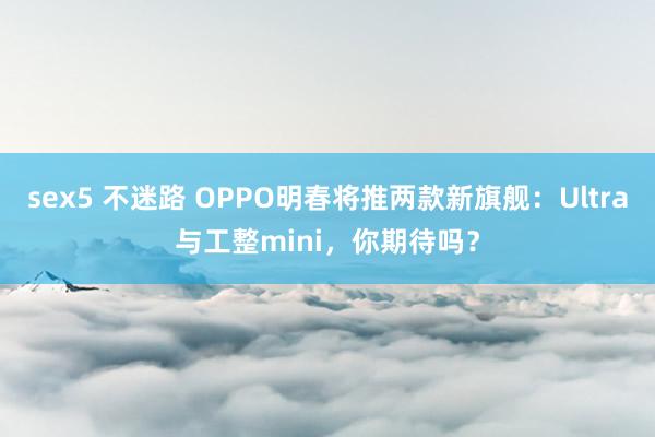 sex5 不迷路 OPPO明春将推两款新旗舰：Ultra与工整mini，你期待吗？