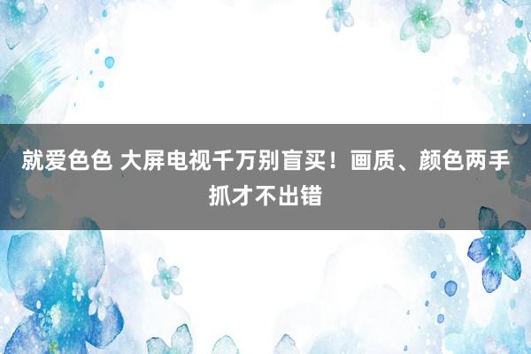 就爱色色 大屏电视千万别盲买！画质、颜色两手抓才不出错