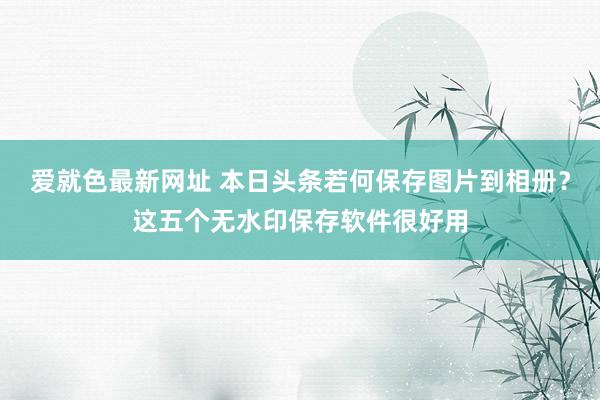 爱就色最新网址 本日头条若何保存图片到相册？这五个无水印保存软件很好用