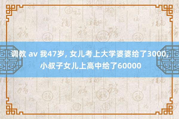 调教 av 我47岁， 女儿考上大学婆婆给了3000， 小叔子女儿上高中给了60000