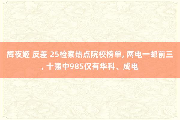 辉夜姬 反差 25检察热点院校榜单， 两电一邮前三， 十强中985仅有华科、成电