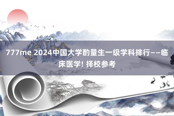 777me 2024中国大学酌量生一级学科排行——临床医学! 择校参考