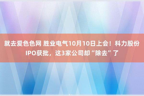 就去爱色色网 胜业电气10月10日上会！科力股份IPO获批，这3家公司却“除去”了