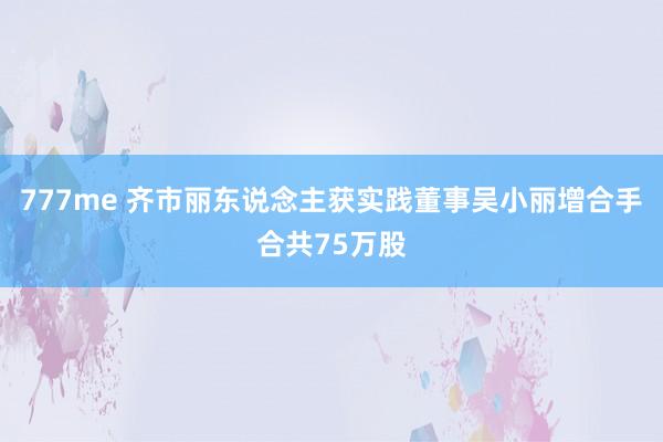 777me 齐市丽东说念主获实践董事吴小丽增合手合共75万股