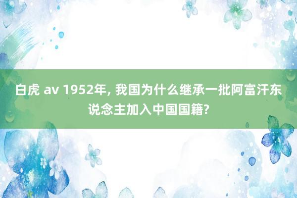 白虎 av 1952年， 我国为什么继承一批阿富汗东说念主加入中国国籍?